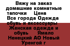 Вяжу на заказ домашние комнатные тапочки. › Цена ­ 800 - Все города Одежда, обувь и аксессуары » Женская одежда и обувь   . Ямало-Ненецкий АО,Новый Уренгой г.